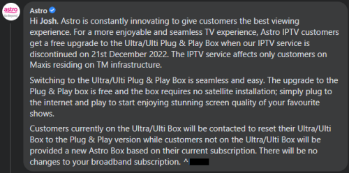 Astro is constantly innovating to give customers the best viewing experience. For a more enjoyable and seamless TV experience, Astro IPTV customers get a free upgrade to the Ultra/Ulti Plug & Play Box when our IPTV service is discontinued on 21st December 2022. The IPTV service affects only customers on Maxis residing on TM infrastructure.

Switching to the Ultra/Ulti Plug & Play Box is seamless and easy. The upgrade to the Plug & Play box is free and the box requires no satellite installation; simply plug to the internet and play to start enjoying stunning screen quality of your favourite shows.

Customers currently on the Ultra/Ulti Box will be contacted to reset their Ultra/Ulti Box to the Plug & Play version while customers not on the Ultra/Ulti Box will be provided a new Astro Box based on their current subscription. There will be no changes to your broadband subscription.